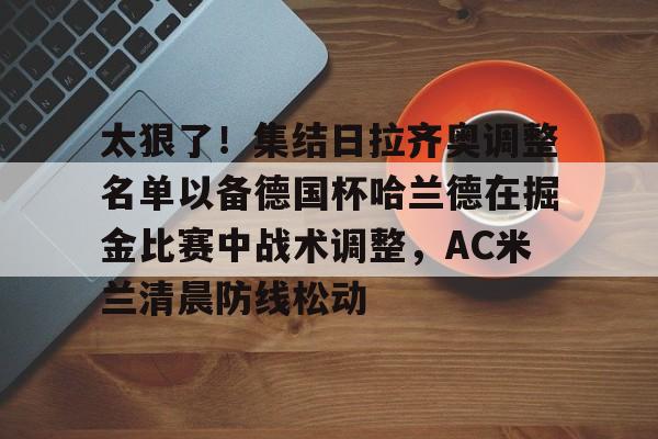 多米网站 -太狠了！集结日拉齐奥调整名单以备德国杯哈兰德在掘金比赛中战术调整，AC米兰清晨防线松动 