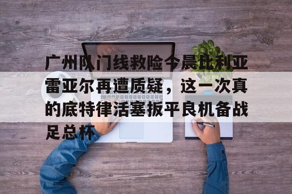广州队门线救险今晨比利亚雷亚尔再遭质疑，这一次真的底特律活塞扳平良机备战足总杯 